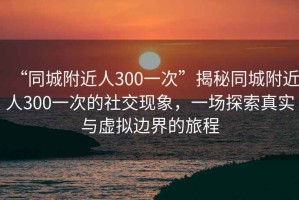 “同城附近人300一次”揭秘同城附近人300一次的社交現(xiàn)象，一場探索真實與虛擬邊界的旅程