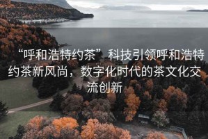 “呼和浩特約茶”科技引領(lǐng)呼和浩特約茶新風(fēng)尚，數(shù)字化時(shí)代的茶文化交流創(chuàng)新