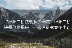 “綿陽(yáng)二橋快餐多少一次”綿陽(yáng)二橋快餐價(jià)格揭秘，一次消費(fèi)究竟多少？