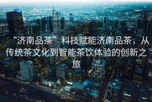 “濟南品茶”科技賦能濟南品茶，從傳統(tǒng)茶文化到智能茶飲體驗的創(chuàng)新之旅