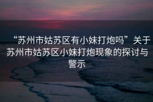 “蘇州市姑蘇區(qū)有小妹打炮嗎”關(guān)于蘇州市姑蘇區(qū)小妹打炮現(xiàn)象的探討與警示