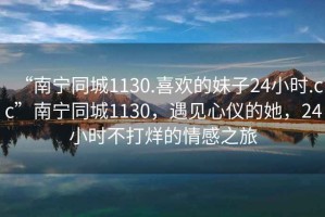 “南寧同城1130.喜歡的妹子24小時(shí).cc”南寧同城1130，遇見心儀的她，24小時(shí)不打烊的情感之旅