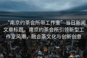 “南京約茶會(huì)所帶工作室”當(dāng)日新聞文章標(biāo)題，南京約茶會(huì)所引領(lǐng)新型工作室風(fēng)潮，融合茶文化與創(chuàng)新創(chuàng)意