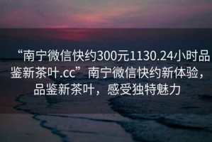 “南寧微信快約300元1130.24小時(shí)品鑒新茶葉.cc”南寧微信快約新體驗(yàn)，品鑒新茶葉，感受獨(dú)特魅力