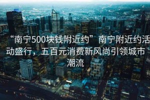 “南寧500塊錢附近約”南寧附近約活動盛行，五百元消費新風尚引領(lǐng)城市潮流