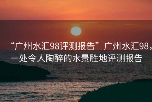 “廣州水匯98評測報告”廣州水匯98，一處令人陶醉的水景勝地評測報告