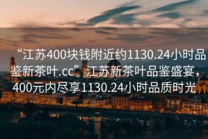 “江蘇400塊錢(qián)附近約1130.24小時(shí)品鑒新茶葉.cc”江蘇新茶葉品鑒盛宴，400元內(nèi)盡享1130.24小時(shí)品質(zhì)時(shí)光