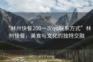 “林州快餐200一次qq聯(lián)系方式”林州快餐，美食與文化的獨(dú)特交融