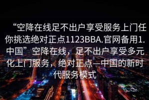 “空降在線足不出戶享受服務(wù)上門任你挑選絕對正點1123BBA.官網(wǎng)備用1.中國”空降在線，足不出戶享受多元化上門服務(wù)，絕對正點—中國的新時代服務(wù)模式