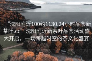 “沈陽(yáng)附近100約1130.24小時(shí)品鑒新茶葉.cc”沈陽(yáng)附近新茶葉品鑒活動(dòng)盛大開啟，一場(chǎng)跨越時(shí)空的茶文化盛宴