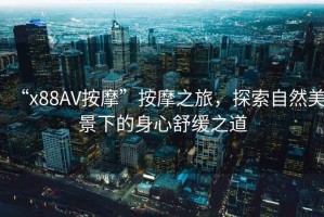 “x88AV按摩”按摩之旅，探索自然美景下的身心舒緩之道