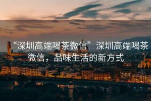 “深圳高端喝茶微信”深圳高端喝茶微信，品味生活的新方式