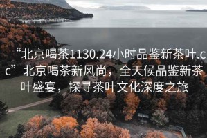 “北京喝茶1130.24小時品鑒新茶葉.cc”北京喝茶新風尚，全天候品鑒新茶葉盛宴，探尋茶葉文化深度之旅