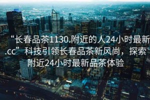 “長春品茶1130.附近的人24小時最新.cc”科技引領(lǐng)長春品茶新風(fēng)尚，探索附近24小時最新品茶體驗