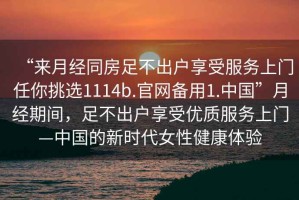 “來月經(jīng)同房足不出戶享受服務(wù)上門任你挑選1114b.官網(wǎng)備用1.中國(guó)”月經(jīng)期間，足不出戶享受優(yōu)質(zhì)服務(wù)上門—中國(guó)的新時(shí)代女性健康體驗(yàn)