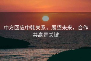 中方回應(yīng)中韓關(guān)系，展望未來，合作共贏是關(guān)鍵