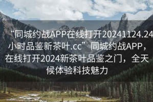 “同城約戰(zhàn)APP在線打開(kāi)20241124.24小時(shí)品鑒新茶葉.cc”同城約戰(zhàn)APP，在線打開(kāi)2024新茶葉品鑒之門(mén)，全天候體驗(yàn)科技魅力