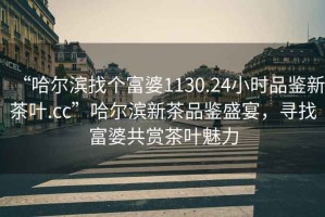 “哈爾濱找個富婆1130.24小時品鑒新茶葉.cc”哈爾濱新茶品鑒盛宴，尋找富婆共賞茶葉魅力