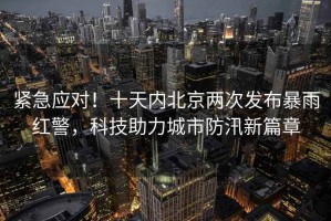 緊急應(yīng)對！十天內(nèi)北京兩次發(fā)布暴雨紅警，科技助力城市防汛新篇章
