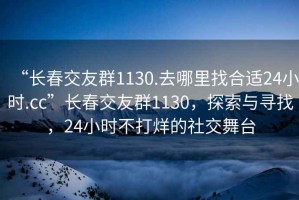 “長(zhǎng)春交友群1130.去哪里找合適24小時(shí).cc”長(zhǎng)春交友群1130，探索與尋找，24小時(shí)不打烊的社交舞臺(tái)