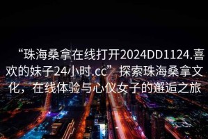 “珠海桑拿在線打開2024DD1124.喜歡的妹子24小時.cc”探索珠海桑拿文化，在線體驗與心儀女子的邂逅之旅