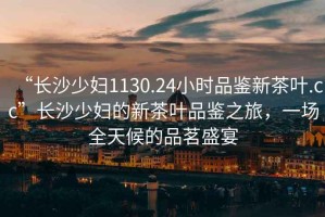 “長沙少婦1130.24小時品鑒新茶葉.cc”長沙少婦的新茶葉品鑒之旅，一場全天候的品茗盛宴
