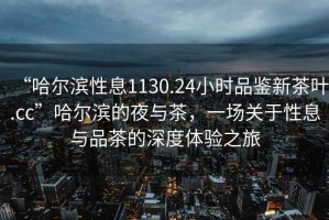 “哈爾濱性息1130.24小時(shí)品鑒新茶葉.cc”哈爾濱的夜與茶，一場(chǎng)關(guān)于性息與品茶的深度體驗(yàn)之旅
