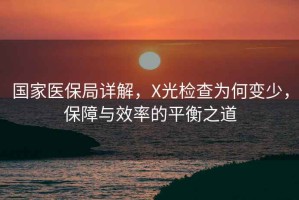 國家醫(yī)保局詳解，X光檢查為何變少，保障與效率的平衡之道