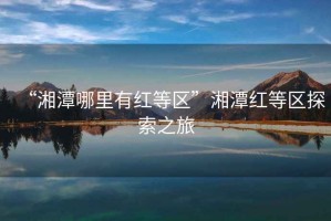“湘潭哪里有紅等區(qū)”湘潭紅等區(qū)探索之旅