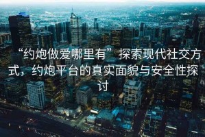 “約炮做愛哪里有”探索現(xiàn)代社交方式，約炮平臺的真實面貌與安全性探討