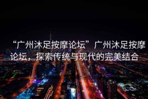 “廣州沐足按摩論壇”廣州沐足按摩論壇，探索傳統(tǒng)與現(xiàn)代的完美結(jié)合