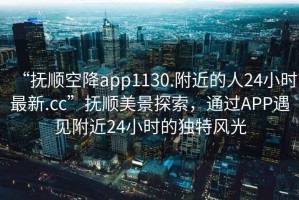 “撫順空降app1130.附近的人24小時(shí)最新.cc”撫順美景探索，通過APP遇見附近24小時(shí)的獨(dú)特風(fēng)光