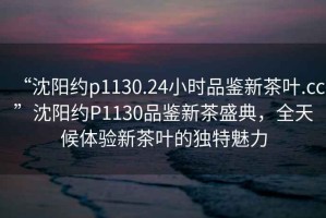 “沈陽(yáng)約p1130.24小時(shí)品鑒新茶葉.cc”沈陽(yáng)約P1130品鑒新茶盛典，全天候體驗(yàn)新茶葉的獨(dú)特魅力