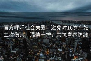 官方呼吁社會關(guān)愛，避免對16歲產(chǎn)婦二次傷害，溫情守護(hù)，共筑青春防線