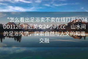 “怎么看出足浴賣不賣在線打開2024DD1126.附近美女24小時.cc”山水間的足浴風(fēng)情，探索自然與人文的和諧交融