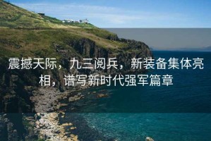 震撼天際，九三閱兵，新裝備集體亮相，譜寫新時(shí)代強(qiáng)軍篇章