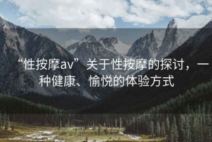 “性按摩av”關于性按摩的探討，一種健康、愉悅的體驗方式