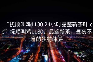 “撫順叫雞1130.24小時(shí)品鑒新茶葉.cc”撫順叫雞1130，品鑒新茶，晝夜不息的獨(dú)特體驗(yàn)