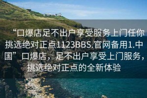 “口爆店足不出戶享受服務(wù)上門任你挑選絕對正點(diǎn)1123BBS.官網(wǎng)備用1.中國”口爆店，足不出戶享受上門服務(wù)，挑選絕對正點(diǎn)的全新體驗(yàn)