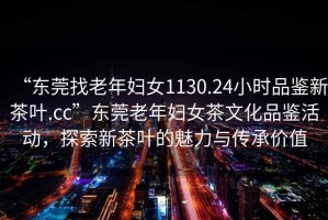 “東莞找老年婦女1130.24小時(shí)品鑒新茶葉.cc”東莞老年婦女茶文化品鑒活動(dòng)，探索新茶葉的魅力與傳承價(jià)值