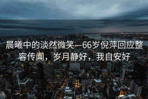 晨曦中的淡然微笑—66歲倪萍回應(yīng)整容傳聞，歲月靜好，我自安好