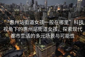“惠州站街道女孩一般在哪里”科技視角下的惠州站街道女孩，探索現(xiàn)代都市生活的多元場(chǎng)景與可能性