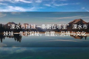 “溧水市妹妹一條街在哪里”溧水市妹妹一條街探秘，位置、風(fēng)情與文化