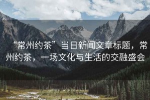 “常州約茶”當(dāng)日新聞文章標(biāo)題，常州約茶，一場(chǎng)文化與生活的交融盛會(huì)