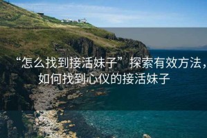 “怎么找到接活妹子”探索有效方法，如何找到心儀的接活妹子