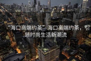 “?？诟叨思s茶”海口高端約茶，引領(lǐng)時(shí)尚生活新潮流