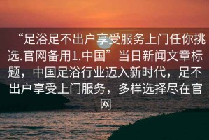 “足浴足不出戶享受服務(wù)上門任你挑選.官網(wǎng)備用1.中國”當(dāng)日新聞文章標(biāo)題，中國足浴行業(yè)邁入新時(shí)代，足不出戶享受上門服務(wù)，多樣選擇盡在官網(wǎng)