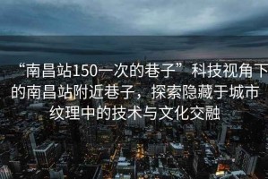 “南昌站150一次的巷子”科技視角下的南昌站附近巷子，探索隱藏于城市紋理中的技術(shù)與文化交融