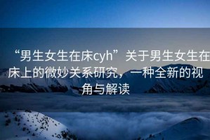 “男生女生在床cyh”關(guān)于男生女生在床上的微妙關(guān)系研究，一種全新的視角與解讀