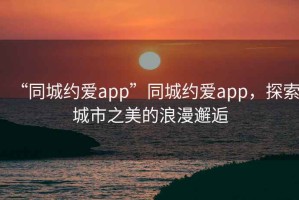 “同城約愛app”同城約愛app，探索城市之美的浪漫邂逅